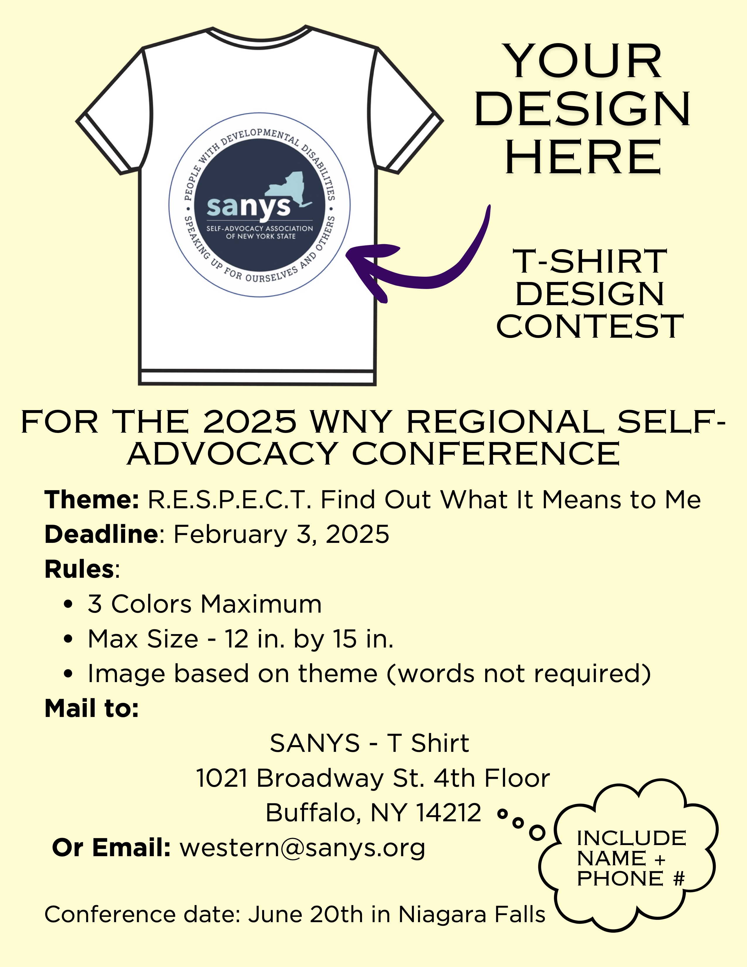 T-SHIRT DESIGN CONTESTFOR THE 2025 WNY REGIONAL SELF- ADVOCACY CONFERENCETheme: R.E.S.P.E.C.T. Find Out What It Means to Me Deadline: February 3, 2025Rules:3 Colors MaximumMax Size - 12 in. by 15 in.Image based on theme (words not required)Mail to:SANYS - T Shirt1021 Broadway St. 4th Floor Buffalo, NY 14212 Or Email: western@sanys.orgINCLUDE NAME + PHONE #Conference date: June 20th in Niagara Falls